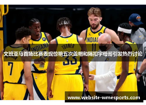文班亚马首场比赛表现惊艳五次盖帽和隔扣字母哥引发热烈讨论