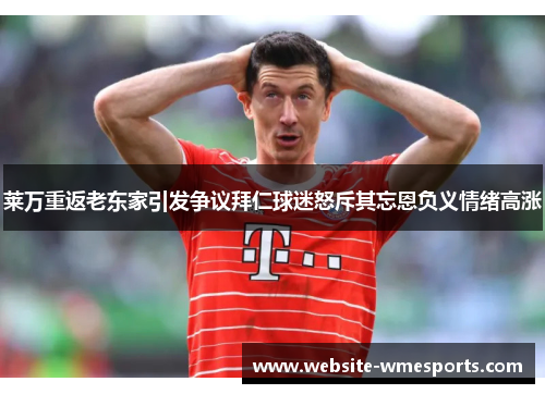 莱万重返老东家引发争议拜仁球迷怒斥其忘恩负义情绪高涨